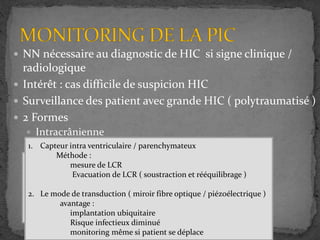  NN nécessaire au diagnostic de HIC si signe clinique /
radiologique
 Intérêt : cas difficile de suspicion HIC
 Surveillance des patient avec grande HIC ( polytraumatisé )
 2 Formes
 Intracrânienne
 Rachidienne
•Calcule de la colonne d’eau
•Patient stable ( 3min )
•Décubitus latéral strict
•Enregistrement de 30min a quelques heures
•HICB ++++
1. Capteur intra ventriculaire / parenchymateux
Méthode :
mesure de LCR
Evacuation de LCR ( soustraction et rééquilibrage )
2. Le mode de transduction ( miroir fibre optique / piézoélectrique )
avantage :
implantation ubiquitaire
Risque infectieux diminué
monitoring même si patient se déplace
 