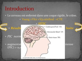  Le cerveau est enfermé dans une coque rigide, le crâne.
 Vsang +Vlcr +Vp.cérébral =CTE
 HTIC
 Résulte d’un conflit d’espace entre la boite
crânienne, et son contenu
 PIC normale varie entre 10 à 15 mmgh
 augmentation durable de la pression intracrânienne
(PIC) > 15 mm Hg
HTIC
 