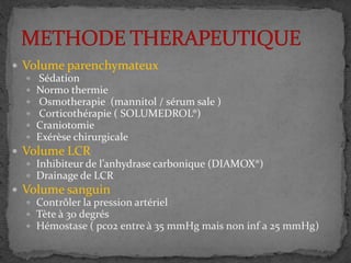  Volume parenchymateux
 Sédation
 Normo thermie
 Osmotherapie (mannitol / sérum sale )
 Corticothérapie ( SOLUMEDROL®)
 Craniotomie
 Exérèse chirurgicale
 Volume LCR
 Inhibiteur de l’anhydrase carbonique (DIAMOX®)
 Drainage de LCR
 Volume sanguin
 Contrôler la pression artériel
 Tète à 30 degrés
 Hémostase ( pco2 entre à 35 mmHg mais non inf a 25 mmHg)
 