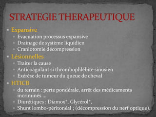 Expansive
 Evacuation processus expansive
 Drainage de système liquidien
 Craniotomie décompression
 Lésionnelles
 Traiter la cause
 Anticoagulant si thrombophlébite sinusien
 Exérèse de tumeur du queue de cheval
 HTICB
 du terrain : perte pondérale, arrêt des médicaments
incriminés ...
 Diurétiques : Diamox*, Glycérol*,
 Shunt lombo-péritonéal ; (décompression du nerf optique).
 