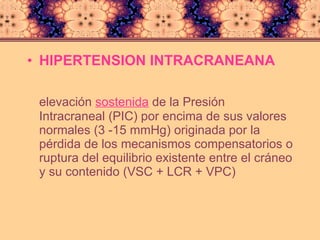 HIPERTENSION INTRACRANEANA  elevación  sostenida  de la Presión Intracraneal (PIC) por encima de sus valores normales (3 -15 mmHg) originada por la pérdida de los mecanismos compensatorios o ruptura del equilibrio existente entre el cráneo y su contenido (VSC + LCR + VPC) 