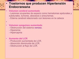 Trastornos que producen Hipertensión Endocraneana   Volumen cerebral aumentado - Lesiones ocupantes de espacio como hematomas epidurales y subdurales, tumores, abscesos o aneurismas. - Edema cerebral relacionado con lesiones en la cabeza Volumen sanguíneo aumentado - Obstrucción del sistema  venoso. - Hiperemia - Hipercapnia Aumento del LCR - Producción aumentada de LCR. - Absorción disminuida de LCR. - Obstrucción al flujo de LCR. 