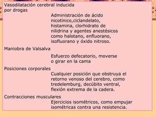 Vasodilatación cerebral inducida por drogas  Administración de ácido  nicotínico,ciclandelato,  histamina, clorhidrato de  nilidrina y agentes anestésicos  como halotano, enfluorano,  isofluorano y óxido nitroso. Maniobra de Valsalva  Esfuerzo defecatorio, moverse  o girar en la cama Posiciones corporales  Cualquier posición que obstruya el  retorno venoso del cerebro, como  tredelemburg, decúbito ventral,  flexión extrema de la cadera. Contracciones musculares  Ejercicios isométricos, como empujar  isométricas contra una resistencia. 