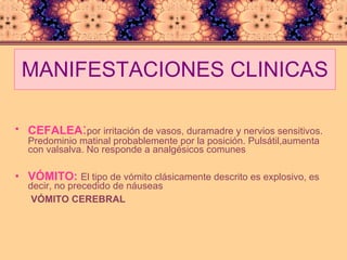MANIFESTACIONES CLINICAS CEFALEA : por irritación de vasos, duramadre y nervios sensitivos. Predominio matinal probablemente por la posición. Pulsátil,aumenta con valsalva. No responde a analgésicos comunes VÓMITO:   El tipo de vómito clásicamente descrito es explosivo, es decir, no precedido de náuseas VÓMITO CEREBRAL 