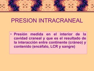 PRESION INTRACRANEAL Presión medida en el interior de la cavidad craneal y que es el resultado de la interacción entre continente (cráneo) y contenido (encéfalo, LCR y sangre) 