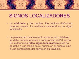SIGNOS LOCALIZADORES La  midriasis  y las pupilas fijas indican disfunción cerebral severa. La midriasis unilateral es un signo localizador. La paresia del músculo recto externo uni o bilateral se debe frecuentemente a compromiso del VI nervio. Se le denomina  falso signo localizatorio  pues no se debe a una lesión de su núcleo en el puente, sino a una compresión del nervio en su trayecto. 