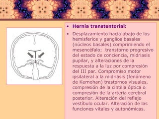 Hernia transtentorial:   Desplazamiento hacia abajo de los hemisferios y ganglios basales (núcleos basales) comprimiendo el mesencéfalo;  transtorno progresivo del estado de conciencia, midriasis pupilar, y alteraciones de la respuesta a la luz por compresión del III par. Compromiso motor ipsilateral a la midriasis (fenómeno de Kernohan) trastornos visuales,  compresión de la cintilla óptica o  compresión de la arteria cerebral posterior. Alteración del reflejo vestíbulo ocular. Alteración de las funciones vitales y autonómicas. 