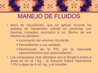 MANEJO DE FLUIDOS dosis de resucitación,  que se aplican durante los estados de hipotensión arterial   en pacientes con traumas craneales asociados ó no. Dentro de sus efectos se plantean: Incremento del volumen circulante.  Hemodilución y sus ventajas.  Disminución de la PIC por la respuesta vasoconstrictora que desencadenan.  Los compuestos mas utilizados son el Ringer-Lactato a dosis de 40 ml / Kg. , la Solución Salina Hipertónica 7.5% a dosis de 4 ml / kg. y el coloides 