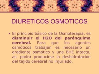 DIURETICOS   OSMOTICOS El principio básico de la Osmoterapia, es  disminuir el H2O del parénquima cerebral.  Para que los agentes osmóticos trabajen es necesario un gradiente osmótico y una BHE intacta, así podrá producirse la deshidratación del tejido cerebral no injuriado. 