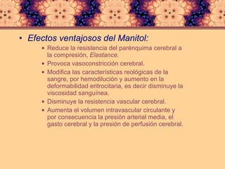 Efectos ventajosos del Manitol: Reduce la resistencia del parénquima cerebral a la compresión,  Elastance.  Provoca vasoconstricción cerebral.  Modifica las características reológicas de la sangre, por hemodilución y aumento en la deformabilidad eritrocitaria, es decir disminuye la viscosidad sanguínea.  Disminuye la resistencia vascular cerebral.  Aumenta el volumen intravascular circulante y por consecuencia la presión arterial media, el gasto cerebral y la presión de perfusión cerebral.  