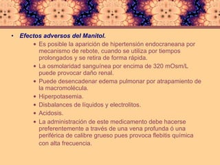 Efectos adversos del Manitol. Es posible la aparición de hipertensión endocraneana por mecanismo de rebote, cuando se utiliza por tiempos prolongados y se retira de forma rápida.  La osmolaridad sanguínea por encima de 320 mOsm/L puede provocar daño renal.  Puede desencadenar edema pulmonar por atrapamiento de la macromolécula.  Hiperpotasemia.  Disbalances de líquidos y electrolitos.  Acidosis.  La administración de este medicamento debe hacerse preferentemente a través de una vena profunda ó una periférica de calibre grueso pues provoca flebitis química con alta frecuencia.   