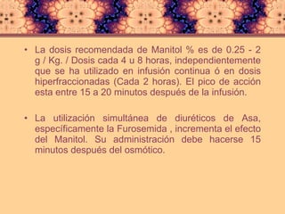 La dosis recomendada de Manitol % es de 0.25 - 2 g / Kg. / Dosis cada 4 u 8 horas, independientemente que se ha utilizado en infusión continua ó en dosis hiperfraccionadas (Cada 2 horas). El pico de acción esta entre 15 a 20 minutos después de la infusión. La utilización simultánea de diuréticos de Asa, específicamente la Furosemida , incrementa el efecto del Manitol. Su administración debe hacerse 15 minutos después del osmótico.  