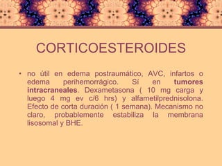 CORTICOESTEROIDES no útil en edema postraumático, AVC, infartos o edema perihemorrágico. Sí en  tumores intracraneales . Dexametasona ( 10 mg carga y luego 4 mg ev c/6 hrs) y alfametilprednisolona. Efecto de corta duración ( 1 semana). Mecanismo no claro, probablemente estabiliza la membrana lisosomal y BHE. 