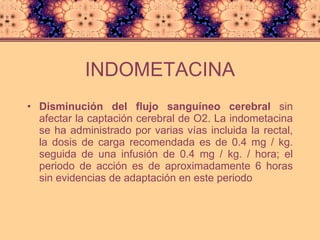 INDOMETACINA Disminución del flujo sanguíneo cerebral  sin afectar la captación cerebral de O2. La indometacina se ha administrado por varias vías incluida la rectal, la dosis de carga recomendada es de 0.4 mg / kg. seguida de una infusión de 0.4 mg / kg. / hora; el periodo de acción es de aproximadamente 6 horas sin evidencias de adaptación en este periodo 
