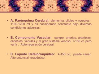 A. Parénquima Cerebral:  elementos gliales y neurales.  1100-1200 ml y es considerado constante bajo diversas condiciones adversas.   B. Componente Vascular:   sangre. arterias, arteriolas, capilares, vénulas y el gran sistema venoso. +-150 cc pero varía .  Autorregulación cerebral. C. Líquido Cefalorraquídeo:  +- 150 cc;  puede variar. Alto potencial terapéutico. 