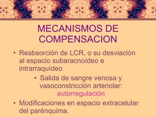MECANISMOS DE COMPENSACION Reabsorción de LCR, o su desviación al espacio subaracnoídeo e intrarraquídeo Salida de sangre venosa y vasoconstricción arteriolar:  autorregulación Modificaciones en espacio extracelular del parénquima. 