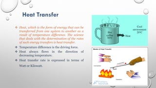 Heat Transfer
 Heat, which is the form of energy that can be
transferred from one system to another as a
result of temperature difference. The science
that deals with the determination of the rates
of such energy transfers is heat transfer.
 Temperature difference is the driving force.
 Heat always flows in the direction of
decreasing temperature.
 Heat transfer rate is expressed in terms of
Watt or Kilowatt.
 