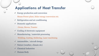 Applications of Heat Transfer
 Energy production and conversion
Steam Power plant, Solar energy conversion etc.
 Refrigeration and air conditioning
 Domestic applications
Ovens, Stoves, Toaster
 Cooling of electronic equipment
 Manufacturing / materials processing
Welding, Casting, Soldering, Laser machining
 Automobiles / aircraft design
 Nature (weather, climate etc)
 Chemical Industries
 Human Body
 