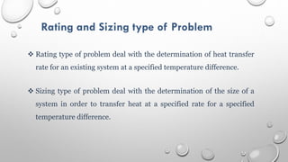 Rating and Sizing type of Problem
 Rating type of problem deal with the determination of heat transfer
rate for an existing system at a specified temperature difference.
 Sizing type of problem deal with the determination of the size of a
system in order to transfer heat at a specified rate for a specified
temperature difference.
 