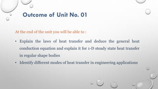 Outcome of Unit No. 01
At the end of the unit you will be able to :
• Explain the laws of heat transfer and deduce the general heat
conduction equation and explain it for 1-D steady state heat transfer
in regular shape bodies
• Identify different modes of heat transfer in engineering applications
 