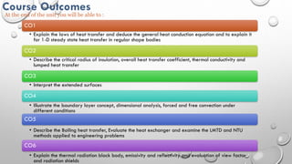 Prof. G. P. Badarkhe
Course Outcomes
At the end of the unit you will be able to :
CO1
• Explain the laws of heat transfer and deduce the general heat conduction equation and to explain it
for 1-D steady state heat transfer in regular shape bodies
CO2
• Describe the critical radius of insulation, overall heat transfer coefficient, thermal conductivity and
lumped heat transfer
CO3
• Interpret the extended surfaces
CO4
• Illustrate the boundary layer concept, dimensional analysis, forced and free convection under
different conditions
CO5
• Describe the Boiling heat transfer, Evaluate the heat exchanger and examine the LMTD and NTU
methods applied to engineering problems
CO6
• Explain the thermal radiation black body, emissivity and reflectivity and evaluation of view factor
and radiation shields
 