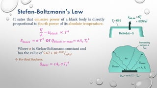 Stefan-Boltzmann's Law
It sates that emissive power of a black body is directly
proportional to fourth power of its absolute temperature.
𝑄
𝐴
= 𝐸𝑏𝑙𝑎𝑐𝑘 ∝ 𝑇4
𝐸𝑏𝑙𝑎𝑐𝑘 = 𝜎 𝑇
4
or𝑄𝐵𝑙𝑎𝑐𝑘 𝑜𝑟 𝑚𝑎𝑥= 𝜎𝐴𝑠 𝑇𝑠
4
Where 𝜎 is Stefan-Boltzmann constant and
has the value of 5.67 ∗ 10−8 𝑊
𝑚2𝑘4
 For Real Surfaces:
𝑄𝑅𝑒𝑎𝑙 = 𝜀𝐴𝑠 𝜎 𝑇𝑠
4
 