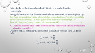 Let kx ky kz be the thermal conductivities in x, y, and z direction
respectively
Energy balance equation for volumetric element (control volume) is given by:
𝑁𝑒𝑡 ℎ𝑒𝑎𝑡 𝑎𝑐𝑐𝑢𝑚𝑢𝑙𝑎𝑡𝑒𝑑 𝑖𝑛 𝑡ℎ𝑒 𝑒𝑙𝑒𝑚𝑒𝑛𝑡 𝑑𝑢𝑒 𝑡𝑜 𝑐𝑜𝑛𝑑𝑢𝑐𝑡𝑖𝑜𝑛 𝑜𝑓 ℎ𝑒𝑎𝑡 𝑓𝑟𝑜𝑚 𝑎𝑙𝑙 𝑡ℎ𝑒
𝑑𝑖𝑟𝑒𝑐𝑡𝑖𝑜𝑛 𝑐𝑜𝑛𝑠𝑖𝑑𝑒𝑟𝑒𝑑(𝐴) + ℎ𝑒𝑎𝑡 𝑔𝑒𝑛𝑒𝑟𝑎𝑡𝑒𝑑 𝑤𝑖𝑡ℎ𝑖𝑛 𝑡ℎ𝑒 𝑒𝑙𝑒𝑚𝑒𝑛𝑡(𝐵) =
𝑅𝑎𝑡𝑒 𝑜𝑓 𝑐ℎ𝑎𝑛𝑔𝑒 𝑜𝑓𝑒𝑛𝑒𝑟𝑦 𝑐𝑜𝑛𝑡𝑒𝑛𝑡 𝑜𝑓 𝑡ℎ𝑒 𝑒𝑙𝑒𝑚𝑒𝑛𝑡(C)………………………………..(1)
A. Net heat accumulated in the element due to conduction of heat from all the
direction considered
Quantity of heat entering the element in x direction per unit time i.e. Heat
influx
𝑄𝑥 = − 𝑘𝑥. 𝐴.
𝜕𝑇
𝜕𝑥
𝑄𝑥 = − 𝑘𝑥. 𝑑𝑦. 𝑑𝑧 .
𝜕𝑇
𝜕𝑥
 