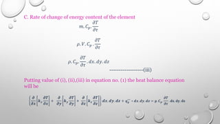 C. Rate of change of energy content of the element
𝑚. 𝐶𝑝.
𝜕𝑇
𝜕𝜏
𝜌. 𝑉. 𝐶𝑝 .
𝜕𝑇
𝜕𝜏
𝜌. 𝐶𝑝.
𝜕𝑇
𝜕𝜏
. 𝑑𝑥. 𝑑𝑦. 𝑑𝑧
------------------(iii)
Putting value of (i), (ii),(iii) in equation no. (1) the heat balance equation
will be
𝝏
𝝏𝒙
𝒌𝒙
𝝏𝑻
𝝏𝒙
+
𝝏
𝝏𝒚
𝒌𝒚
𝝏𝑻
𝝏𝒚
+
𝝏
𝝏𝒛
𝒌𝒛
𝝏𝑻
𝝏𝒛
𝒅𝒙. 𝒅𝒚. 𝒅𝒛 + 𝒒𝒈
′′′
∗ 𝒅𝒙. 𝒅𝒚. 𝒅𝒛 = 𝛒. 𝑪𝒑.
𝝏𝑻
𝝏𝝉
. 𝐝𝐱. 𝐝𝐲. 𝐝𝐳
 