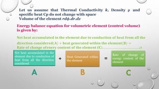 Let us assume that Thermal Conductivity k, Density 𝛒 and
specific heat Cp do not change with space
Volume of the element rd𝝓.dr.dz
Energy balance equation for volumetric element (control volume)
is given by:
𝐍𝐞𝐭 𝐡𝐞𝐚𝐭 𝐚𝐜𝐜𝐮𝐦𝐮𝐥𝐚𝐭𝐞𝐝 𝐢𝐧 𝐭𝐡𝐞 𝐞𝐥𝐞𝐦𝐞𝐧𝐭 𝐝𝐮𝐞 𝐭𝐨 𝐜𝐨𝐧𝐝𝐮𝐜𝐭𝐢𝐨𝐧 𝐨𝐟 𝐡𝐞𝐚𝐭 𝐟𝐫𝐨𝐦 𝐚𝐥𝐥 𝐭𝐡𝐞
𝐝𝐢𝐫𝐞𝐜𝐭𝐢𝐨𝐧 𝐜𝐨𝐧𝐬𝐢𝐝𝐞𝐫𝐞𝐝(𝐀) + 𝐡𝐞𝐚𝐭 𝐠𝐞𝐧𝐞𝐫𝐚𝐭𝐞𝐝 𝐰𝐢𝐭𝐡𝐢𝐧 𝐭𝐡𝐞 𝐞𝐥𝐞𝐦𝐞𝐧𝐭(𝐁) =
𝐑𝐚𝐭𝐞 𝐨𝐟 𝐜𝐡𝐚𝐧𝐠𝐞 𝐨𝐟𝐞𝐧𝐞𝐫𝐲 𝐜𝐨𝐧𝐭𝐞𝐧𝐭 𝐨𝐟 𝐭𝐡𝐞 𝐞𝐥𝐞𝐦𝐞𝐧𝐭 (C)………………………………..(1
)
Net heat accumulated in the
element due to conduction of
heat from all the direction
considered
Heat Generated within
the element
Rate of change of
energy content of the
element
+ =
 