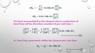 𝐝𝐐𝐳 = −
𝛛
𝛛𝐳
− 𝐤 𝐫𝐝𝛟. 𝐝𝐫
𝛛𝐓
𝛛𝐳
𝐝𝐳
𝐝𝐐𝐳 = 𝐤(𝐝𝐫. 𝐫𝐝𝛟. 𝐝𝐳)
𝛛𝟐
𝐓
𝛛𝐳𝟐
Net heat accumulated in the element due to conduction of
heat from all the direction considered per unit time =
𝝏𝟐𝑻
𝝏𝒓𝟐
+
𝟏
𝒓
𝝏𝑻
𝝏𝒓
+
𝟏
𝒓𝟐
𝝏𝟐𝑻
𝝏𝝓𝟐
+
𝛛𝟐𝐓
𝛛𝐳𝟐
𝐤(𝐝𝐫. 𝐫𝐝𝛟. 𝐝𝐳)
--------------------(i)
B. Total Heat generated within the element per unit time
𝑸𝒈 = 𝒒𝒈
′′′ ∗ 𝐝𝐫. 𝐫𝐝𝛟. 𝐝𝐳
--------------- (ii)
 