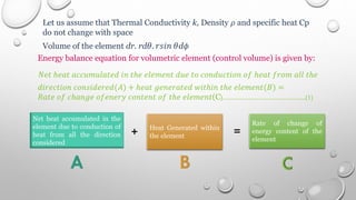 Let us assume that Thermal Conductivity k, Density 𝜌 and specific heat Cp
do not change with space
Volume of the element dr. rd𝜃. 𝑟𝑠𝑖𝑛 𝜃d𝜙
Energy balance equation for volumetric element (control volume) is given by:
𝑁𝑒𝑡 ℎ𝑒𝑎𝑡 𝑎𝑐𝑐𝑢𝑚𝑢𝑙𝑎𝑡𝑒𝑑 𝑖𝑛 𝑡ℎ𝑒 𝑒𝑙𝑒𝑚𝑒𝑛𝑡 𝑑𝑢𝑒 𝑡𝑜 𝑐𝑜𝑛𝑑𝑢𝑐𝑡𝑖𝑜𝑛 𝑜𝑓 ℎ𝑒𝑎𝑡 𝑓𝑟𝑜𝑚 𝑎𝑙𝑙 𝑡ℎ𝑒
𝑑𝑖𝑟𝑒𝑐𝑡𝑖𝑜𝑛 𝑐𝑜𝑛𝑠𝑖𝑑𝑒𝑟𝑒𝑑(𝐴) + ℎ𝑒𝑎𝑡 𝑔𝑒𝑛𝑒𝑟𝑎𝑡𝑒𝑑 𝑤𝑖𝑡ℎ𝑖𝑛 𝑡ℎ𝑒 𝑒𝑙𝑒𝑚𝑒𝑛𝑡(𝐵) =
𝑅𝑎𝑡𝑒 𝑜𝑓 𝑐ℎ𝑎𝑛𝑔𝑒 𝑜𝑓𝑒𝑛𝑒𝑟𝑦 𝑐𝑜𝑛𝑡𝑒𝑛𝑡 𝑜𝑓 𝑡ℎ𝑒 𝑒𝑙𝑒𝑚𝑒𝑛𝑡(C)………………………………..(1)
Net heat accumulated in the
element due to conduction of
heat from all the direction
considered
Heat Generated within
the element
Rate of change of
energy content of the
element
+ =
 