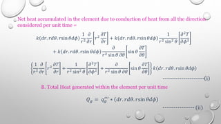 Net heat accumulated in the element due to conduction of heat from all the direction
considered per unit time =
𝑘 𝑑𝑟. 𝑟𝑑𝜃. 𝑟sin 𝜃𝑑𝜙
1
𝑟2
𝜕
𝜕𝑟
𝑟2
𝜕𝑇
𝜕𝑟
+ 𝑘 𝑑𝑟. 𝑟𝑑𝜃. 𝑟sin 𝜃𝑑𝜙
1
𝑟2 sin2 𝜃
𝜕2𝑇
𝜕𝜙2
+ 𝑘 𝑑𝑟. 𝑟𝑑𝜃. 𝑟sin 𝜃𝑑𝜙
𝜕
𝑟2 sin 𝜃 𝜕𝜃
sin 𝜃
𝜕𝑇
𝜕𝜃
1
𝑟2
𝜕
𝜕𝑟
𝑟2
𝜕𝑇
𝜕𝑟
+
1
𝑟2 sin2 𝜃
𝜕2
𝑇
𝜕𝜙2 +
𝜕
𝑟2 sin 𝜃 𝜕𝜃
sin 𝜃
𝜕𝑇
𝜕𝜃
𝑘 𝑑𝑟. 𝑟𝑑𝜃. 𝑟sin 𝜃𝑑𝜙
--------------------(i)
B. Total Heat generated within the element per unit time
𝑄𝑔 = 𝑞𝑔
′′′ ∗ 𝑑𝑟. 𝑟𝑑𝜃. 𝑟sin 𝜃𝑑𝜙
--------------- (ii)
 