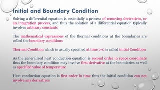 Initial and Boundary Condition
Solving a differential equation is essentially a process of removing derivatives, or
an integration process, and thus the solution of a differential equation typically
involves arbitrary constants
The mathematical expressions of the thermal conditions at the boundaries are
called the boundary conditions
Thermal Condition which is usually specified at time t=0 is called initial Condition
As the generalized heat conduction equation is second order in space coordinate
thus the boundary condition may involve first derivative at the boundaries as well
as specified value of temperature
Heat conduction equation is first order in time thus the initial condition can not
involve any derivatives
 