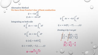 Alternative Method
We have from Fourier’s law of heat conduction
𝑄 = −𝑘𝐴
𝑑𝑇
𝑑𝑥
𝑄. 𝑑𝑥 = −𝑘𝐴. 𝑑𝑇
Integrating on both side
𝑄 𝑑𝑥 = −𝑘𝐴 𝑑𝑇
𝑇2
𝑇1
𝐿
0
𝑄 𝑑𝑥 = 𝑘𝐴 𝑑𝑇
𝑇1
𝑇2
𝐿
0
𝑄. 𝑥 0
𝐿
= 𝑘𝐴 𝑇 𝑇2
𝑇1
𝑄. 𝐿 = 𝑘𝐴 𝑇1 − 𝑇2 ……….(i)
𝑸 = 𝒌𝑨
𝑻𝟏 − 𝑻𝟐
𝑳
𝑄 𝑑𝑥 = −𝑘𝐴 𝑑𝑇
𝑇
𝑇1
𝑥
0
𝑄. 𝑥 = 𝑘𝐴 𝑇1 − 𝑇 ……….(ii)
Dividing ii by I we get
𝑄. 𝑥
𝑄. 𝐿
=
𝑘𝐴 𝑇1 − 𝑇
𝑘𝐴 𝑇1 − 𝑇2
𝑻𝟏 − 𝑻
𝑻𝟏 − 𝑻𝟐
=
𝒙
𝑳
 