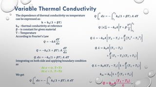 Variable Thermal Conductivity
The dependence of thermal conductivity on temperature
can be expressed as-
𝐤 = 𝐤𝟎 𝟏 + 𝛃𝐓
𝐤𝟎 - thermal conductivity at reference
𝛃 – is constant for given material
T – Temperature
According to Fourier’s Law
𝑸 = −𝒌𝑨
𝒅𝑻
𝒅𝒙
𝑸 = −𝒌𝟎 𝟏 + 𝜷𝑻 . 𝑨.
𝒅𝑻
𝒅𝒙
𝑸. 𝒅𝒙 = −𝒌𝟎 𝟏 + 𝜷𝑻 . 𝑨. 𝒅𝑻
Integrating on both side and applying boundary condition
as
At x = 0, T=T1
At x = L, T=T2
We get
𝑸 𝒅𝒙 = − 𝒌𝟎 𝟏 + 𝜷𝑻 . 𝑨. 𝒅𝑻
𝑻𝟐
𝑻𝟏
𝑳
𝟎
𝑸 𝒅𝒙 = − 𝒌𝟎 𝟏 + 𝜷𝑻 . 𝑨. 𝒅𝑻
𝑻𝟐
𝑻𝟏
𝑳
𝟎
𝑸. 𝒙 𝟎
𝑳
= −𝒌𝟎𝑨 𝑻 + 𝜷
𝑻𝟐
𝟐 𝑻𝟏
𝑻𝟐
𝑸. 𝑳 = −𝒌𝟎𝑨 𝑻𝟐 − 𝑻𝟏 +
𝜷
𝟐
𝑻𝟐
𝟐
− 𝑻𝟏
𝟐
𝑸. 𝑳 = 𝒌𝟎𝑨 𝑻𝟏 − 𝑻𝟐
+
𝜷
𝟐
𝑻𝟏 − 𝑻𝟐 𝑻𝟏 + 𝑻𝟐
𝑸. 𝑳 = 𝒌𝟎𝑨 𝑻𝟏 − 𝑻𝟐 𝟏 +
𝜷
𝟐
𝑻𝟏 + 𝑻𝟐
𝒌𝒎 = 𝒌𝟎 𝟏 +
𝜷
𝟐
𝑻𝟏 + 𝑻𝟐
𝑸 = 𝒌𝒎𝑨
𝑻𝟏 − 𝑻𝟐
𝑳
 