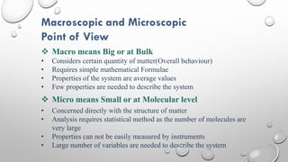 Macroscopic and Microscopic
Point of View
 Macro means Big or at Bulk
• Considers certain quantity of matter(Overall behaviour)
• Requires simple mathematical Formulae
• Properties of the system are average values
• Few properties are needed to describe the system
 Micro means Small or at Molecular level
• Concerned directly with the structure of matter
• Analysis requires statistical method as the number of molecules are
very large
• Properties can not be easily measured by instruments
• Large number of variables are needed to describe the system
 
