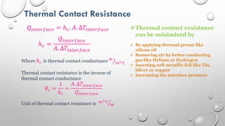 Thermal Contact Resistance
𝑄𝑖𝑛𝑡𝑒𝑟𝑓𝑎𝑐𝑒 = ℎ𝑐. 𝐴. ∆𝑇𝑖𝑛𝑡𝑒𝑟𝑓𝑎𝑐𝑒
ℎ𝑐 =
𝑄𝑖𝑛𝑡𝑒𝑟𝑓𝑎𝑐𝑒
𝐴. ∆𝑇𝑖𝑛𝑡𝑒𝑟𝑓𝑎𝑐𝑒
Where ℎ𝑐 is thermal contact conductance 𝑊
𝑚2℃
Thermal contact resistance is the inverse of
thermal contact conductance
𝑅𝑐 =
1
ℎ𝑐
=
𝐴. ∆𝑇𝑖𝑛𝑡𝑒𝑟𝑓𝑎𝑐𝑒
𝑄𝑖𝑛𝑡𝑒𝑟𝑓𝑎𝑐𝑒
Unit of thermal contact resistance is 𝑚2℃
𝑊
Thermal contact resistance
can be minimized by
 By applying thermal grease like
silicon oil
 Removing air by better conducting
gas like Helium or Hydrogen
 Inserting soft metallic foil like Tin,
Silver or copper
 Increasing the interface pressure
 