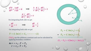 𝒅𝟐𝑻
𝒅𝒓𝟐
+
𝟏
𝒓
𝒅𝑻
𝒅𝒓
= 𝟎 ⟹
𝟏
𝒓
.
𝒅
𝒅𝒓
𝒓.
𝒅𝑻
𝒅𝒓
= 0
𝒅
𝒅𝒓
𝒓.
𝒅𝑻
𝒅𝒓
= 0
On integrating both side we get
𝒓.
𝒅𝑻
𝒅𝒓
= C ⟹
𝒅𝑻
𝒅𝒓
=
C
𝒓
On integrating both side we get
𝑻 = 𝑪. 𝒍𝒏 𝒓 + 𝑪𝟏 −−−− −(𝒊)
C & 𝐶𝟐 are the arbitrary constant and can be calculated by
applying boundary condition
At 𝒓 = 𝒓𝟏 ; 𝑻 = 𝑻𝟏
𝒓 = 𝒓𝟐 ; 𝑻 = 𝑻𝟐
𝑻𝟏 = 𝑪. 𝒍𝒏 𝒓𝟏 + 𝑪𝟏
𝑻𝟐 = 𝑪. 𝒍𝒏 𝒓𝟐 + 𝑪𝟏
-
𝑻𝟏 − 𝑻𝟐 = 𝑪 𝒍𝒏 𝒓𝟏 − 𝒍𝒏 𝒓𝟐
 