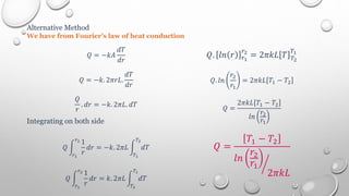 Alternative Method
We have from Fourier’s law of heat conduction
𝑄 = −𝑘𝐴
𝑑𝑇
𝑑𝑟
𝑄 = −𝑘. 2𝜋𝑟𝐿.
𝑑𝑇
𝑑𝑟
𝑄
𝑟
. 𝑑𝑟 = −𝑘. 2𝜋𝐿. 𝑑𝑇
Integrating on both side
𝑄
1
𝑟
𝑑𝑟
𝑟2
𝑟1
= −𝑘. 2𝜋𝐿 𝑑𝑇
𝑇2
𝑇1
𝑄
1
𝑟
𝑑𝑟
𝑟2
𝑟1
= 𝑘. 2𝜋𝐿 𝑑𝑇
𝑇1
𝑇2
𝑄. 𝑙𝑛 𝑟 𝑟1
𝑟2
= 2𝜋𝑘𝐿 𝑇 𝑇2
𝑇1
𝑄. 𝑙𝑛
𝑟2
𝑟1
= 2𝜋𝑘𝐿 𝑇1 − 𝑇2
𝑄 =
2𝜋𝑘𝐿 𝑇1 − 𝑇2
𝑙𝑛
𝑟2
𝑟1
𝑄 =
𝑇1 − 𝑇2
𝑙𝑛
𝑟2
𝑟1
2𝜋𝑘𝐿
 