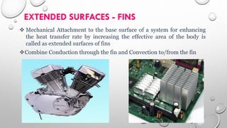 EXTENDED SURFACES - FINS
 Mechanical Attachment to the base surface of a system for enhancing
the heat transfer rate by increasing the effective area of the body is
called as extended surfaces of fins
Combine Conduction through the fin and Convection to/from the fin
 