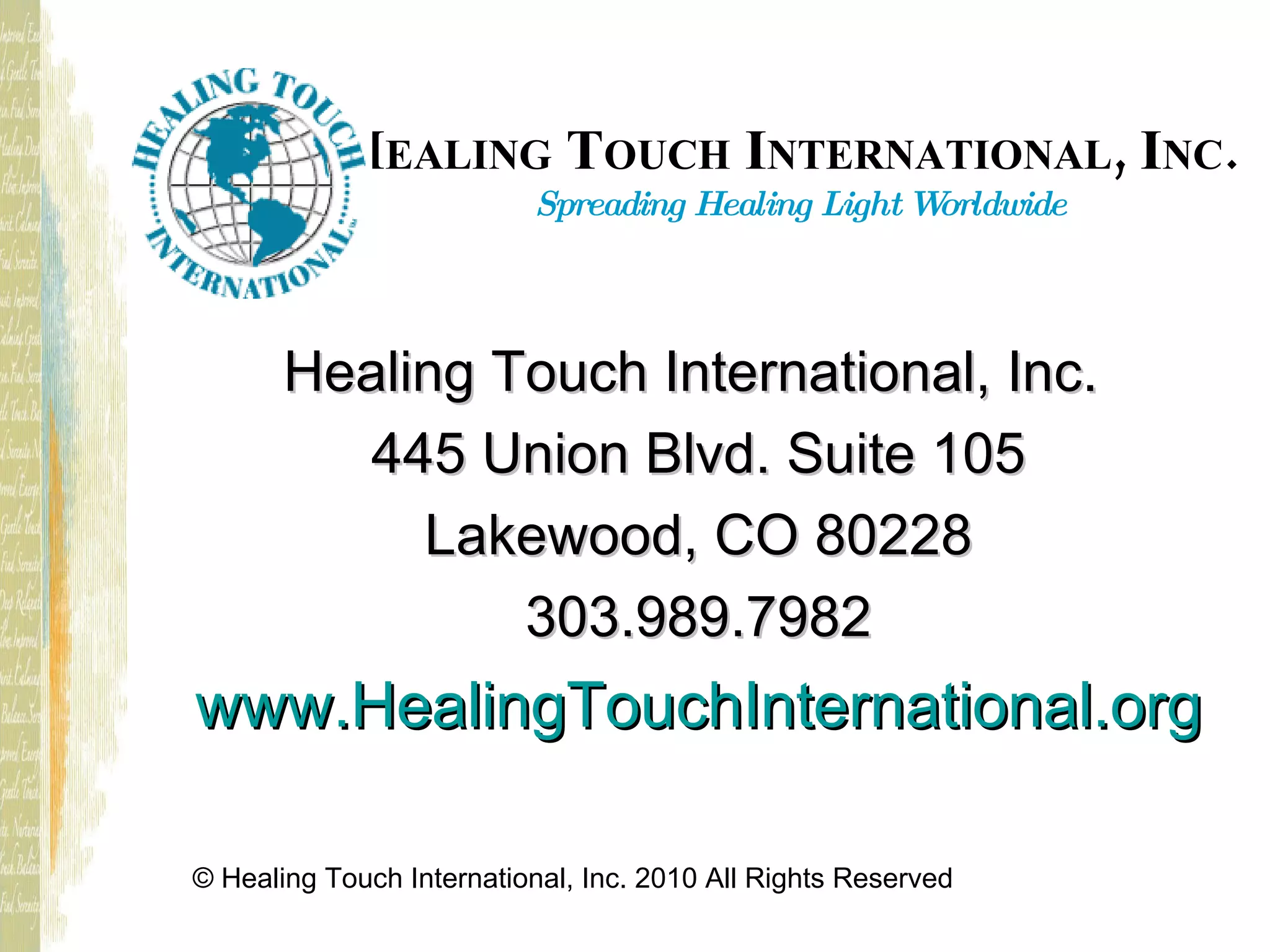 H EALING T OUCH I NTERNATIONAL , I NC . Spreading Healing Light Worldwide Healing Touch International, Inc. 445 Union Blvd. Suite 105 Lakewood, CO 80228 303.989.7982 www.HealingTouchInternational.org © Healing Touch International, Inc. 2010 All Rights Reserved