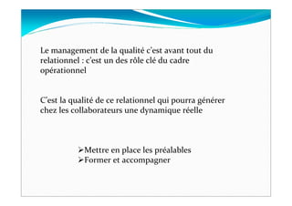 Le management de la qualité c’est avant tout du
relationnel : c’est un des rôle clé du cadre
opérationnel


C’est la qualité de ce relationnel qui pourra générer
chez les collaborateurs une dynamique réelle



            Mettre en place les préalables
            Former et accompagner
 