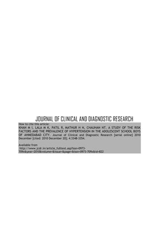 JOURNAL OF CLINICAL AND DIAGNOSTIC RESEARCH
How to cite this article:
KHAN M I, LALA M K, PATIL R, MATHUR H N, CHAUHAN NT. A STUDY OF THE RISK
FACTORS AND THE PREVALENCE OF HYPERTENSION IN THE ADOLESCENT SCHOOL BOYS
OF AHMEDABAD CITY. Journal of Clinical and Diagnostic Research [serial online] 2010
December [cited: 2010 December 20]; 4:3348-3354.

Available from
 http://www.jcdr.in/article_fulltext.asp?issn=0973-
709x&year=2010&volume=&issue=&page=&issn=0973-709x&id=822
 