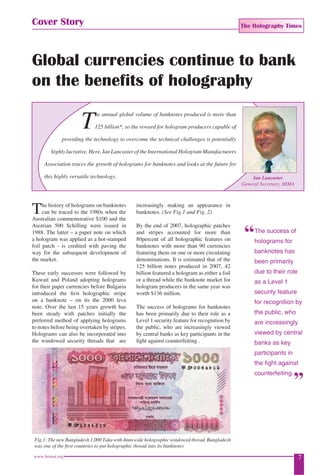 The Holography Times 
Cover Story 
Global currencies continue to bank 
on the benefits of holography 
The annual global volume of banknotes produced is more than 
125 billion*, so the reward for hologram producers capable of 
providing the technology to overcome the technical challenges is potentially 
highly lucrative. Here, Ian Lancaster of the International Hologram Manufacturers 
Association traces the growth of holograms for banknotes and looks at the future for 
this highly versatile technology. Ian Lancaster 
The history of holograms on banknotes 
can be traced to the 1980s when the 
Australian commemorative $100 and the 
Austrian 500 Schilling were issued in 
1988. The latter – a paper note on which 
a hologram was applied as a hot-stamped 
foil patch - is credited with paving the 
way for the subsequent development of 
the market. 
These early successes were followed by 
Kuwait and Poland adopting holograms 
for their paper currencies before Bulgaria 
introduced the fi rst holographic stripe 
on a banknote – on its the 2000 leva 
note. Over the last 15 years growth has 
been steady with patches initially the 
preferred method of applying holograms 
to notes before being overtaken by stripes. 
Holograms can also be incorporated into 
the windowed security threads that are 
increasingly making an appearance in 
banknotes. (See Fig.1 and Fig. 2) 
By the end of 2007, holographic patches 
and stripes accounted for more than 
80percent of all holographic features on 
banknotes with more than 90 currencies 
featuring them on one or more circulating 
denominations. It is estimated that of the 
125 billion notes produced in 2007, 42 
billion featured a hologram as either a foil 
or a thread while the banknote market for 
hologram producers in the same year was 
worth $136 million. 
The success of holograms for banknotes 
has been primarily due to their role as a 
Level 1 security feature for recognition by 
the public, who are increasingly viewed 
by central banks as key participants in the 
fi ght against counterfeiting . 
Fig.1: The new Bangladesh 1,000 Taka with 4mm wide holographic windowed thread. Bangladesh 
was one of the fi rst countries to put holographic thread into its banknotes 
General Secretary, IHMA 
The success of 
holograms for 
banknotes has 
been primarily 
due to their role 
as a Level 1 
security feature 
for recognition by 
the public, who 
are increasingly 
viewed by central 
banks as key 
participants in 
the fi ght against 
counterfeiting. 
www.homai.org 7 
 