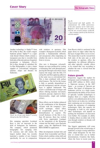 The Holography Times 
Cover Story 
Another technology is Optiks™ from 
De la Rue la Rue, the world’s largest 
banknote printer. Optiks™ is a super 
wide thread (18mm) which contains a 
transparent area that is viewable from 
both sides of the note and can, if required, 
incorporate a hologram, (Fig.4). 
De La Rue, through its subsidiary De 
La Rue Holographics, is also a major 
suppleir of ‘conventional’ holograms 
(patches, stripes and threads) for 
banknotes. 
Fig.4: An 18 mm wide Optiks™ security 
thread on the Fiji $ 100 note 
Hot stamping specialist Leonhard 
Kurz is also an innovator in the 
fi eld of holograms for banknotes. 
The company, which pionnered 
holographic hot stamping foils 
for currency and still retains the 
largest market share, has recently 
launched a number of new features 
specifi cally for use in conjunction 
with windows or apertures. One 
example is Kinegram recolor®, which 
provides a fundamentally different, 
and unexpected, effect depending on 
whether the note is viewed from the 
front or reverse. 
Also new is Kinegram voLume®. 
Images are mass produced by coating 
a laminating fi lm with photopolymer, 
passing this through a unit where a laser 
exposes the image onto the fi lm, UV 
curing this and then applying adhesive 
in the same way as conventional foil. 
This is then combined with surface 
relief features. The foil for the former 
is fully or partially demetallised to 
provide transparency and the voLume 
layer is applied underneath. The 
result is a kaleidoscope of images and 
effects offering dynamic movement, 
animation, pop-ups, impressive three-dimensionality, 
single and multiple 
colours. 
These effects can be further enhanced 
by the combination of the Kinegram 
voLume with the company’s zero. 
zero® technique, which offers 
an exceptionally precise level of 
demetallisation to register. The 
overall thickness of the fi lm is less 
than 40 microns. Kurz has worked 
with Swiss papermaker Landqart 
on the integration of the Kinegram 
volume into the latter’s new Durasafe 
paper, using the OptiNota-H from 
KBA GIORI for application. 
Other developments include foils and 
threads from Louisenthal and Hueck 
Folien which combine colour shift and 
holograms and a new security thread 
Fig.3b: 
Forgery-proof and high quality: To 
commemorate the 120th anniversary 
of the fi rst issuance of lev bank notes, 
Bulgaria’s 20-lev bank note was fi tted 
with the new security feature varifeye® 
— thus creating a fusion of the historical 
with the modern. 
from Russia which is anchored in the 
paper down its edges rather than by 
the layer of paper fi bres on its reverse. 
This means that it can be viewed from 
both sides of the note and, as with 
the window or aperture, offers the 
opportunity for different diffractive 
and other optically variable effects 
to be created that vary according to 
whether the note is viewed from the 
front or reverse. 
Future growth 
Projections suggest the market for 
holograms used on banknotes will be 
worth $205 million in 2010, which 
is 36percent increase on the 2007 
fi gure – an average of 7percent per 
annum. The future of holograms for 
banknotes will be, to a large extent, 
determined by the ability of new forms 
of optically variable technologies to 
displace them as a highly effective 
and low cost authentication device but 
other factors are in play too, including 
their continuing use on existing notes 
despite the emergence of competing 
technologies. Here, the capacity for 
holography to hold its own against 
other technologies will depend on 
pushing the boundaries of innovation 
even further. For example, its ability 
to display effects on either side of the 
note through windows or threads will 
be a useful benefi t. 
The biggest opportunity will come 
through growth in the overall usage of 
banknotes as larger issuing authorities 
either adopt holograms for the fi rst 
time or extend their use to further 
denominations. Countries like India, 
where the focus in recent years has 
www.homai.org 9 
 