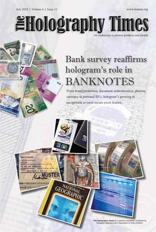 July 2010 | Volume 4 | Issue 11 www.homai.org 
The Holography Times 
An endeavour to protect products and people 
Bank survey reaffirms 
hologram’s role in 
BANKNOTES 
From brand protection, document authentication, pharma, 
currency to personal ID’s, hologram’s growing in 
recognition as most secure overt feature. 
The Holography Times is a quarterly newsletter published by 
www.homai.org Hologram Manufacturers Association of India (HoMAI). 
1 
 