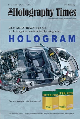 November 2010 | Volume 4 | Issue 12 www.homai.org 
The Holography Times 
An endeavour to protect products and people 
When AUTO PIRACY is on rise, 
be ahead against counterfeiters by using hi-tech 
H O LOGRAM 
Can you recognise, which is genuine? 
The Holography Times is a quarterly newsletter published by Hologram Manufacturers Association of India (HoMAI) 
www.homai.org 1 
 