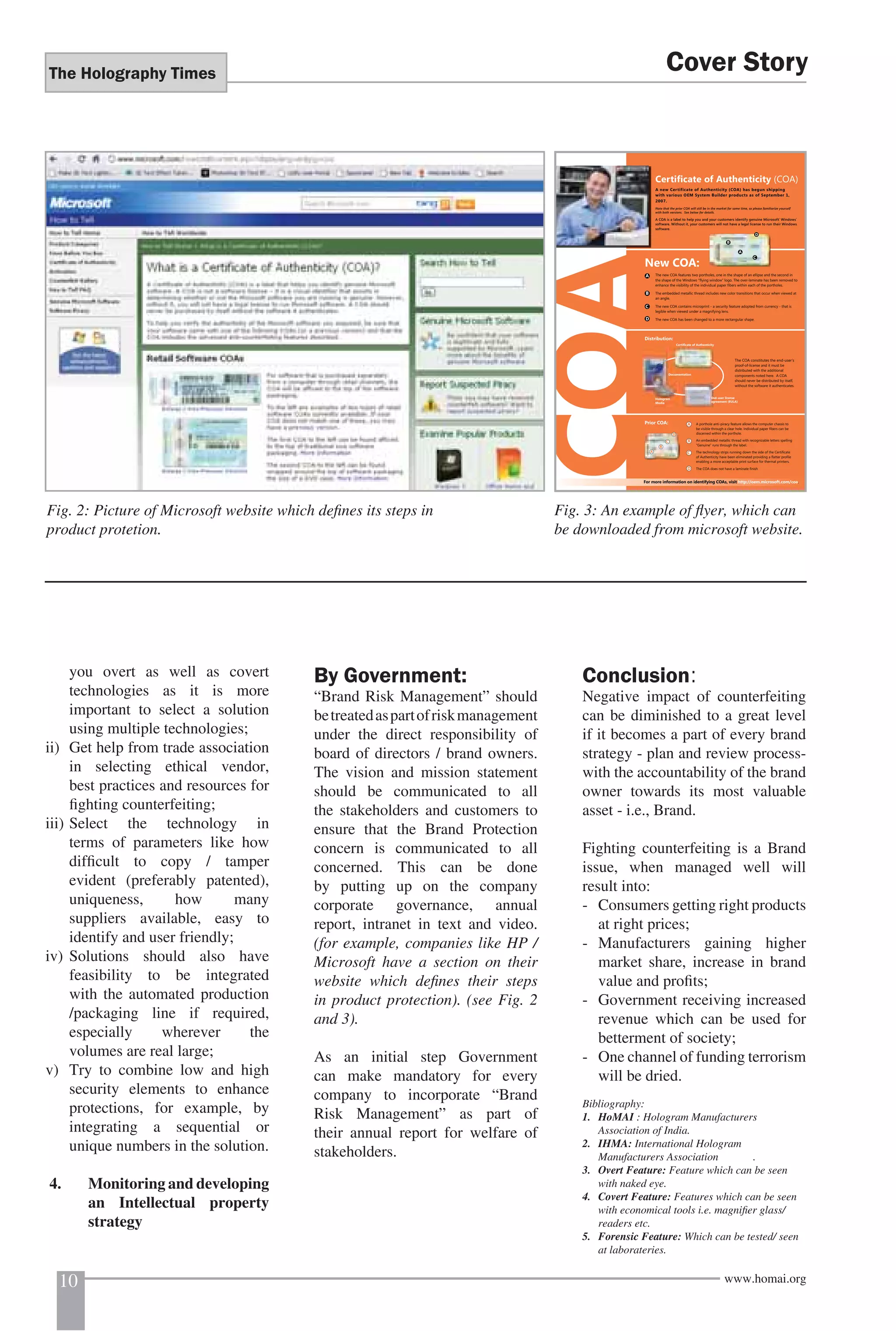 The Holography Times 
Fig. 2: Picture of Microsoft website which defi nes its steps in 
product protetion. 
you overt as well as covert 
technologies as it is more 
important to select a solution 
using multiple technologies; 
ii) Get help from trade association 
in selecting ethical vendor, 
best practices and resources for 
fi ghting counterfeiting; 
iii) Select the technology in 
terms of parameters like how 
diffi cult to copy / tamper 
evident (preferably patented), 
uniqueness, how many 
suppliers available, easy to 
identify and user friendly; 
iv) Solutions should also have 
feasibility to be integrated 
with the automated production 
/packaging line if required, 
especially wherever the 
volumes are real large; 
v) Try to combine low and high 
security elements to enhance 
protections, for example, by 
integrating a sequential or 
unique numbers in the solution. 
4. Monitoring and developing 
an Intellectual property 
strategy 
Certificate of Authenticity (COA) 
A new Certificate of Authenticity (COA) has begun shipping 
with various OEM System Builder products as of September 1, 
2007. 
Note that the prior COA will still be in the market for some time, so please familiarize yourself 
with both versions. See below for details. 
A COA is a label to help you and your customers identify genuine Microsoft® Windows® 
software. Without it, your customers will not have a legal license to run their Windows 
software. 
COA 
By Government: 
“Brand Risk Management” should 
be treated as part of risk management 
under the direct responsibility of 
board of directors / brand owners. 
The vision and mission statement 
should be communicated to all 
the stakeholders and customers to 
ensure that the Brand Protection 
concern is communicated to all 
concerned. This can be done 
by putting up on the company 
corporate governance, annual 
report, intranet in text and video. 
(for example, companies like HP / 
Microsoft have a section on their 
website which defi nes their steps 
in product protection). (see Fig. 2 
and 3). 
As an initial step Government 
can make mandatory for every 
company to incorporate “Brand 
Risk Management” as part of 
their annual report for welfare of 
stakeholders. 
Cover Story 
New COA: 
A 
B 
D 
C 
The new COA features two portholes, one in the shape of an ellipse and the second in 
the shape of the Windows “flying window” logo. The over-laminate has been removed to 
enhance the visibility of the individual paper fibers within each of the portholes. 
The embedded metallic thread includes new color transitions that occur when viewed at 
an angle. 
The new COA contains microprint - a security feature adopted from currency - that is 
legible when viewed under a magnifying lens. 
The new COA has been changed to a more rectangular shape. 
The COA constitutes the end-user’s 
proof-of-license and it must be 
distributed with the additional 
components noted here. A COA 
should never be distributed by itself, 
without the software it authenticates. 
A 
B 
C 
D 
Distribution: 
Certificate of Authenticity 
En 
ag 
End-user license 
agreement (EULA) 
Documentation 
Hologram 
Media 
A porthole anti-piracy feature allows the computer chassis to 
be visible through a clear hole. Individual paper fibers can be 
discerned within the porthole. 
An embedded metallic thread with recognizable letters spelling 
“Genuine” runs through the label. 
The technology strips running down the side of the Certificate 
of Authenticity have been eliminated providing a flatter profile 
enabling a more acceptable print surface for thermal printers. 
The COA does not have a laminate finish. 
A 
B 
C 
D 
Prior COA: 
A 
D 
C 
B 
For more information on identifying COAs, visit http://oem.microsoft.com/coa. 
Fig. 3: An example of fl yer, which can 
be downloaded from microsoft website. 
Conclusion: 
Negative impact of counterfeiting 
can be diminished to a great level 
if it becomes a part of every brand 
strategy - plan and review process-with 
the accountability of the brand 
owner towards its most valuable 
asset - i.e., Brand. 
Fighting counterfeiting is a Brand 
issue, when managed well will 
result into: 
- Consumers getting right products 
at right prices; 
- Manufacturers gaining higher 
market share, increase in brand 
value and profi ts; 
- Government receiving increased 
revenue which can be used for 
betterment of society; 
- One channel of funding terrorism 
will be dried. 
Bibliography: 
1. HoMAI : Hologram Manufacturers 
Association of India. 
2. IHMA: International Hologram 
Manufacturers Association . 
3. Overt Feature: Feature which can be seen 
with naked eye. 
4. Covert Feature: Features which can be seen 
with economical tools i.e. magnifi er glass/ 
readers etc. 
5. Forensic Feature: Which can be tested/ seen 
at laborateries. 
10 www.homai.org 
 