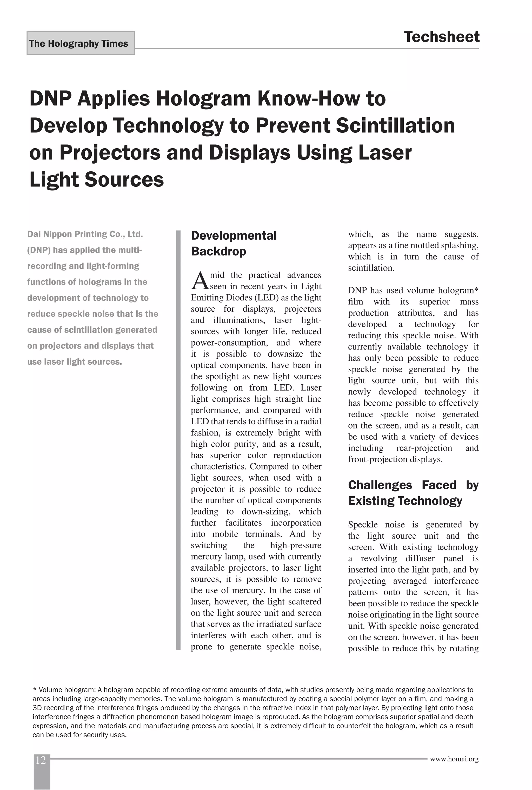 The Holography Times 
Techsheet 
DNP Applies Hologram Know-How to 
Develop Technology to Prevent Scintillation 
on Projectors and Displays Using Laser 
Light Sources 
Developmental 
Backdrop 
Amid the practical advances 
seen in recent years in Light 
Emitting Diodes (LED) as the light 
source for displays, projectors 
and illuminations, laser light-sources 
with longer life, reduced 
power-consumption, and where 
it is possible to downsize the 
optical components, have been in 
the spotlight as new light sources 
following on from LED. Laser 
light comprises high straight line 
performance, and compared with 
LED that tends to diffuse in a radial 
fashion, is extremely bright with 
high color purity, and as a result, 
has superior color reproduction 
characteristics. Compared to other 
light sources, when used with a 
projector it is possible to reduce 
the number of optical components 
leading to down-sizing, which 
further facilitates incorporation 
into mobile terminals. And by 
switching the high-pressure 
mercury lamp, used with currently 
available projectors, to laser light 
sources, it is possible to remove 
the use of mercury. In the case of 
laser, however, the light scattered 
on the light source unit and screen 
that serves as the irradiated surface 
interferes with each other, and is 
prone to generate speckle noise, 
which, as the name suggests, 
appears as a fi ne mottled splashing, 
which is in turn the cause of 
scintillation. 
DNP has used volume hologram* 
fi lm with its superior mass 
production attributes, and has 
developed a technology for 
reducing this speckle noise. With 
currently available technology it 
has only been possible to reduce 
speckle noise generated by the 
light source unit, but with this 
newly developed technology it 
has become possible to effectively 
reduce speckle noise generated 
on the screen, and as a result, can 
be used with a variety of devices 
including rear-projection and 
front-projection displays. 
Challenges Faced by 
Existing Technology 
Speckle noise is generated by 
the light source unit and the 
screen. With existing technology 
a revolving diffuser panel is 
inserted into the light path, and by 
projecting averaged interference 
patterns onto the screen, it has 
been possible to reduce the speckle 
noise originating in the light source 
unit. With speckle noise generated 
on the screen, however, it has been 
possible to reduce this by rotating 
Dai Nippon Printing Co., Ltd. 
(DNP) has applied the multi-recording 
and light-forming 
functions of holograms in the 
development of technology to 
reduce speckle noise that is the 
cause of scintillation generated 
on projectors and displays that 
use laser light sources. 
* Volume hologram: A hologram capable of recording extreme amounts of data, with studies presently being made regarding applications to 
areas including large-capacity memories. The volume hologram is manufactured by coating a special polymer layer on a fi lm, and making a 
3D recording of the interference fringes produced by the changes in the refractive index in that polymer layer. By projecting light onto those 
interference fringes a diffraction phenomenon based hologram image is reproduced. As the hologram comprises superior spatial and depth 
expression, and the materials and manufacturing process are special, it is extremely diffi cult to counterfeit the hologram, which as a result 
can be used for security uses. 
12 www.homai.org 
 