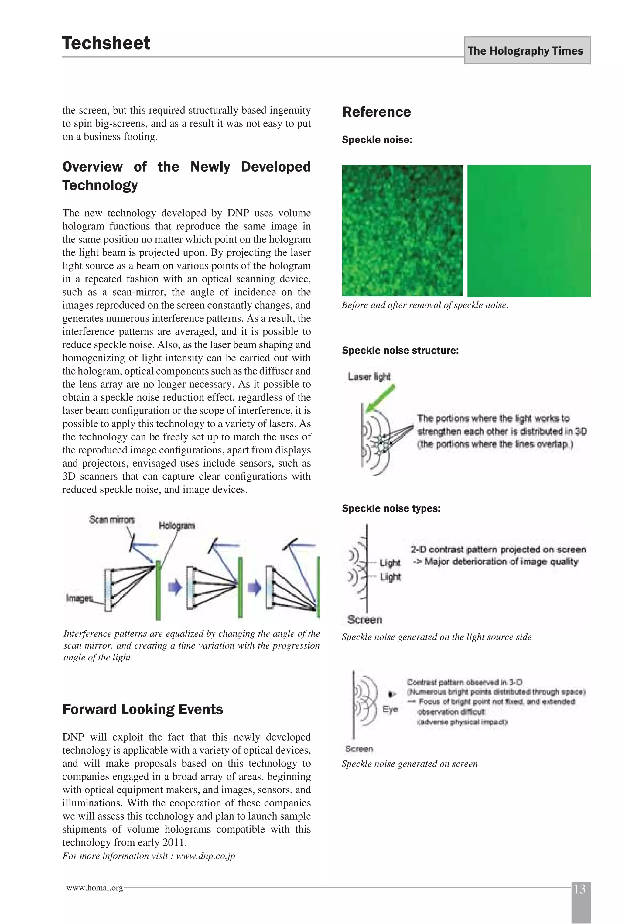 The Holography Times 
Techsheet 
the screen, but this required structurally based ingenuity 
to spin big-screens, and as a result it was not easy to put 
on a business footing. 
Overview of the Newly Developed 
Technology 
The new technology developed by DNP uses volume 
hologram functions that reproduce the same image in 
the same position no matter which point on the hologram 
the light beam is projected upon. By projecting the laser 
light source as a beam on various points of the hologram 
in a repeated fashion with an optical scanning device, 
such as a scan-mirror, the angle of incidence on the 
images reproduced on the screen constantly changes, and 
generates numerous interference patterns. As a result, the 
interference patterns are averaged, and it is possible to 
reduce speckle noise. Also, as the laser beam shaping and 
homogenizing of light intensity can be carried out with 
the hologram, optical components such as the diffuser and 
the lens array are no longer necessary. As it possible to 
obtain a speckle noise reduction effect, regardless of the 
laser beam confi guration or the scope of interference, it is 
possible to apply this technology to a variety of lasers. As 
the technology can be freely set up to match the uses of 
the reproduced image confi gurations, apart from displays 
and projectors, envisaged uses include sensors, such as 
3D scanners that can capture clear confi gurations with 
reduced speckle noise, and image devices. 
Interference patterns are equalized by changing the angle of the 
scan mirror, and creating a time variation with the progression 
angle of the light 
Forward Looking Events 
DNP will exploit the fact that this newly developed 
technology is applicable with a variety of optical devices, 
and will make proposals based on this technology to 
companies engaged in a broad array of areas, beginning 
with optical equipment makers, and images, sensors, and 
illuminations. With the cooperation of these companies 
we will assess this technology and plan to launch sample 
shipments of volume holograms compatible with this 
technology from early 2011. 
For more information visit : www.dnp.co.jp 
Reference 
Speckle noise: 
Before and after removal of speckle noise. 
Speckle noise structure: 
Speckle noise types: 
Speckle noise generated on the light source side 
Speckle noise generated on screen 
www.homai.org 13 
 